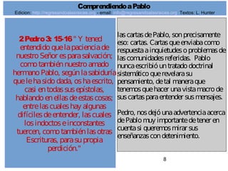 8
2Pedro3: 15-16" Y tened
entendidoquelapacienciade
nuestroSeñor esparasalvación;
comotambiénnuestroamado
hermanoPablo, segúnlasabiduría
quelehasidodada, oshaescrito,
casi entodassusepístolas,
hablandoenellasdeestascosas;
entrelascualeshay algunas
difícilesdeentender, lascuales
losindoctoseinconstantes
tuercen, comotambiénlasotras
Escrituras, parasupropia
perdición."
lascartasdePablo, sonprecisamente
eso: cartas. Cartasqueenviabacomo
respuestaainquietudesoproblemasde
lascomunidadesreferidas. Pablo
nuncaescribióuntratadodoctrinal
sistemáticoquerevelarasu
pensamiento, detal maneraque
tenemosquehacer unavistamacrode
suscartasparaentender susmensajes.
Pedro, nosdejóunaadvertenciaacerca
dePablomuy importantedetener en
cuentasi queremosmirar sus
enseñanzascondetenimiento.
ComprendiendoaPablo
Edicion: http://regresandoalasraices.org - email: info@regresandoalasraices.org Textos: L. Hunter
 