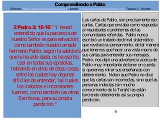 9
2Pedro3: 15-16" Y tened
entendidoquelapacienciade
nuestroSeñor esparasalvación;
comotambiénnuestroamado
hermanoPablo, segúnlasabiduría
quelehasidodada, oshaescrito,
casi entodassusepístolas,
hablandoenellasdeestascosas;
entrelascualeshay algunas
difícilesdeentender, lascuales
losindoctoseinconstantes
tuercen, comotambiénlasotras
Escrituras, parasupropia
perdición."
LascartasdePablo, sonprecisamenteeso:
cartas. Cartasqueenviabacomorespuesta
ainquietudesoproblemasdelas
comunidadesreferidas. Pablonunca
escribióuntratadodoctrinal sistemático
querevelarasupensamiento, detal manera
quetenemosquehacer unavistamacrode
suscartasparaentender susmensajes.
Pedro, nosdejóunaadvertenciaacercade
Pablomuy importantedetener encuenta
si queremosmirar susenseñanzascon
detenimiento. NotenquePedronodice
quelascartassonincorrectas, sinoquelas
personasindoctas(sinmucho
conocimientodelaTorah) lasestán
torciendoobteniendoasí supropia
perdición.
ComprendiendoaPablo
Edicion: http://regresandoalasraices.org - email: info@regresandoalasraices.org Textos: L. Hunter
 