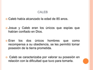 CALEB
 Caleb había alcanzado la edad de 85 anos.
 Josue y Caleb eran los únicos que espías que
habían confiado en Dios.
 Eran los dos únicos hombres que como
recompensa a su obediencia, se les permitió tomar
posesión de la tierra prometida.
 Caleb se caracterizaba por valorar su posesión en
relación con la dificultad que tuvo para tomarla.
 