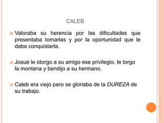 CALEB
 Valoraba su herencia por las dificultades que
presentaba tomarlas y por la oportunidad que le
daba conquistarla.
 Josué le otorgo a su amigo ese privilegio, le torgo
la montana y bendijo a su hermano.
 Caleb era viejo pero se gloriaba de la DUREZA de
su trabajo.
 