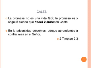 CALEB
 La promesa no es una vida fácil; la promesa es y
seguirá siendo que habrá victoria en Cristo.
 En la adversidad crecemos, porque aprendemos a
confiar mas en el Señor.
 2 Timoteo 2:3
 