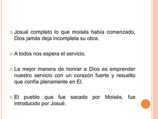  Josué completo lo que moisés había comenzado,
Dios jamás deja incompleta su obra.
 A todos nos espera el servicio.
 La mejor manera de honrar a Dios es emprender
nuestro servicio con un corazón fuerte y resuelto
que confía plenamente en El.
 El pueblo que fue sacado por Moisés, fue
introducido por Josué.
 