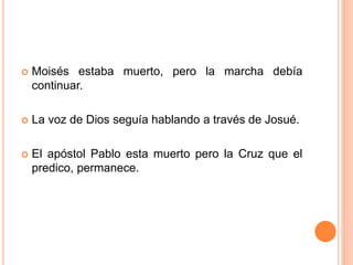 Moisés estaba muerto, pero la marcha debía
continuar.
 La voz de Dios seguía hablando a través de Josué.
 El apóstol Pablo esta muerto pero la Cruz que el
predico, permanece.
 