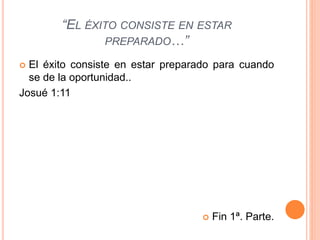 “EL ÉXITO CONSISTE EN ESTAR
PREPARADO…”
 El éxito consiste en estar preparado para cuando
se de la oportunidad..
Josué 1:11
 Fin 1ª. Parte.
 