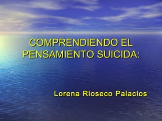 COMPRENDIENDO ELCOMPRENDIENDO EL
PENSAMIENTO SUICIDA:PENSAMIENTO SUICIDA:
Lorena Rioseco PalaciosLorena Rioseco Palacios
 