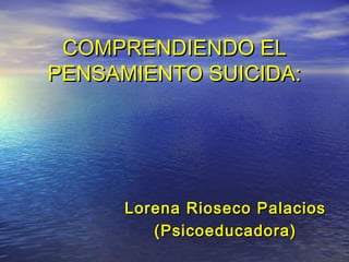 COMPRENDIENDO ELCOMPRENDIENDO EL
PENSAMIENTO SUICIDA:PENSAMIENTO SUICIDA:
Lorena Rioseco PalaciosLorena Rioseco Palacios
(Psicoeducadora)(Psicoeducadora)
 