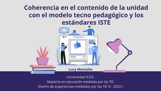 Coherencia en el contenido de la unidad
con el modelo tecno pedagógico y los
estándares ISTE
Universidad ICESI
Maestría en educación mediada por las TIC
Diseño de experiencias mediadas por las TIC II - 2022-I
Lucy Montaño
 