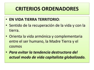 CRITERIOS ORDENADORES
• EN VIDA TIERRA TERRITORIO:
• Sentido de la recuperación de la vida y con la
tierra.
• Orienta la vida armónica y complementaria
entre el ser humano, la Madre Tierra y el
cosmos
• Para evitar la tendencia destructora del
actual modo de vida capitalista globalizado.
 