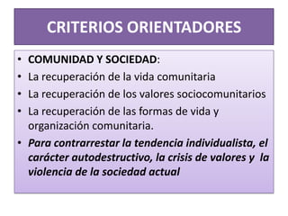 CRITERIOS ORIENTADORES
• COMUNIDAD Y SOCIEDAD:
• La recuperación de la vida comunitaria
• La recuperación de los valores sociocomunitarios
• La recuperación de las formas de vida y
organización comunitaria.
• Para contrarrestar la tendencia individualista, el
carácter autodestructivo, la crisis de valores y la
violencia de la sociedad actual
 