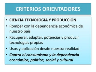 CRITERIOS ORIENTADORES
• CIENCIA TECNOLOGIA Y PRODUCCIÓN
• Romper con la dependencia económica de
nuestro país
• Recuperar, adaptar, potenciar y producir
tecnologías propias
• Usos y aplicación desde nuestra realidad
• Contra el consumismo y la dependencia
económica, política, social y cultural
 