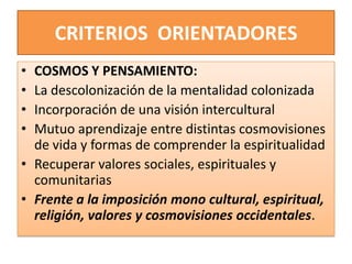 CRITERIOS ORIENTADORES
• COSMOS Y PENSAMIENTO:
• La descolonización de la mentalidad colonizada
• Incorporación de una visión intercultural
• Mutuo aprendizaje entre distintas cosmovisiones
de vida y formas de comprender la espiritualidad
• Recuperar valores sociales, espirituales y
comunitarias
• Frente a la imposición mono cultural, espiritual,
religión, valores y cosmovisiones occidentales.
 