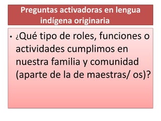 Preguntas activadoras en lengua
indígena originaria
• ¿Qué tipo de roles, funciones o
actividades cumplimos en
nuestra familia y comunidad
(aparte de la de maestras/ os)?
 
