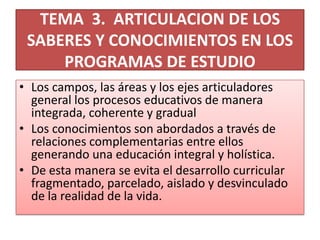TEMA 3. ARTICULACION DE LOS
SABERES Y CONOCIMIENTOS EN LOS
PROGRAMAS DE ESTUDIO
• Los campos, las áreas y los ejes articuladores
general los procesos educativos de manera
integrada, coherente y gradual
• Los conocimientos son abordados a través de
relaciones complementarias entre ellos
generando una educación integral y holística.
• De esta manera se evita el desarrollo curricular
fragmentado, parcelado, aislado y desvinculado
de la realidad de la vida.
 