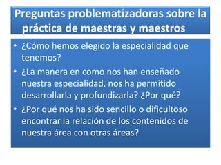 Preguntas problematizadoras sobre la
práctica de maestras y maestros
• ¿Cómo hemos elegido la especialidad que
tenemos?
• ¿La manera en como nos han enseñado
nuestra especialidad, nos ha permitido
desarrollarla y profundizarla? ¿Por qué?
• ¿Por qué nos ha sido sencillo o dificultoso
encontrar la relación de los contenidos de
nuestra área con otras áreas?
 