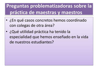 Preguntas problematizadoras sobre la
práctica de maestras y maestros
• ¿En qué casos concretos hemos coordinado
con colegas de otra área?
• ¿Qué utilidad práctica ha tenido la
especialidad que hemos enseñado en la vida
de nuestros estudiantes?
 