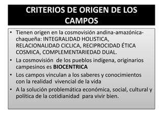 CRITERIOS DE ORIGEN DE LOS
CAMPOS
• Tienen origen en la cosmovisión andina-amazónica-
chaqueña: INTEGRALIDAD HOLISTICA,
RELACIONALIDAD CICLICA, RECIPROCIDAD ÉTICA
COSMICA, COMPLEMENTARIEDAD DUAL.
• La cosmovisión de los pueblos indígena, originarios
campesinos es BIOCENTRICA
• Los campos vinculan a los saberes y conocimientos
con la realidad vivencial de la vida
• A la solución problemática económica, social, cultural y
política de la cotidianidad para vivir bien.
 