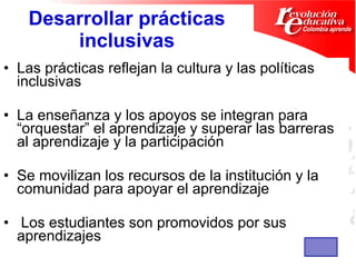 Desarrollar prácticas inclusivas Las prácticas reflejan la cultura y las políticas inclusivas  La enseñanza y los apoyos se integran para “orquestar” el aprendizaje y superar las barreras al aprendizaje y la participación  Se movilizan los recursos de la institución y la  comunidad para apoyar el aprendizaje  Los estudiantes son promovidos por sus aprendizajes 