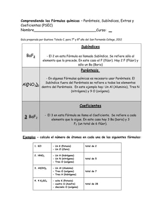 Comprendiendo las Fórmulas químicas – Paréntesis, Subíndices, Extras y
Coeficientes (PSEC)
Nombre____________________________Curso:

Guía preparada por Gustavo Toledo C. para 7º y 8º año del San Fernando College, 2012

                                                     Subíndices

    BaF2               - El 2 en esta Fórmula es llamada Subíndice. Se refiere sólo al
                    elemento que lo precede. En este caso el F (flúor). Hay 2 F (Flúor) y
                                              sólo un Ba (Bario)
                                                     Paréntesis

             - En algunas Fórmulas químicas es necesario usar Paréntesis. El
            Subíndice fuera del Paréntesis se refiere a todos los elementos
 Al(NO3)3
          dentro del Paréntesis. En este ejemplo hay: Un Al (Aluminio), Tres N
                              (nitrógeno) y 9 O (oxígeno).



                                                     Coeficientes

                     - El 3 en esta Fórmula se llama el Coeficiente. Se refiere a cada
   3 BaF2
                          elemento que lo sigue. En este caso hay 3 Ba (bario) y 3
                                          F2 (un total de 6 flúor).



 Ejemplos - calcula el número de átomos en cada una de las siguientes fórmulas:

           1. KCl          - Un K (Potasio)             total de 2
                           - Un Cl (Cloro)

           2. HNO3         - Un H (hidrógeno)
                           - Un N (nitrógeno)           total de 5
                           - Tres O (oxígeno)

           3. Al(OH)3      - Un Al (Aluminio)
                           - Tres O (oxígeno)           total de 7
                           - Tres H (hidrógeno)

           4. 4 K2SO4      - ocho K (Potasio)
                           - cuatro S (Azufre)          total de 28
                           - dieciséis O (oxígeno)
 