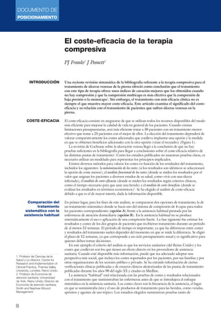 DOCUMENTO DE 
POSICIONAMIENTO 
8 
El coste-eficacia de la terapia 
compresiva 
PJ Franks1 J Posnett2 
Una reciente revisión sistemática de la bibliografía referente a la terapia compresiva para el 
tratamiento de úlceras venosas de la pierna ofreció como conclusión que el tratamiento 
con este tipo de terapia ofrece unos índices de curación mejores que los obtenidos cuando 
no hay compresión y que la compresión multicapa es más efectiva que la compresión de 
baja presión o la monocapa1. Sin embargo, el tratamiento con más eficacia clínica no es 
siempre el que muestra mayor coste-eficacia. Este artículo examina el significado del coste-eficacia 
y su relación con el tratamiento de pacientes que sufren úlceras venosas en la 
pierna. 
El coste-eficacia consiste en asegurarse de que se utilizan todos los recursos disponibles del modo 
más eficiente para mejorar la calidad de vida en general de los pacientes. Cuando existan 
limitaciones presupuestarias, será más eficiente tratar a 30 pacientes con un tratamiento menos 
efectivo que tratar a 25 pacientes con el mejor de ellos. La elección del tratamiento dependerá de 
valorar comparativamente los costes adicionales que conlleva implantar una opción y la medida 
en que se obtienen beneficios adicionales con la otra opción (véase el recuadro) (Figura 1). 
La revisión de Cochrane sobre la ulceración venosa llegó a la conclusión de que no hay 
pruebas suficientes en la bibliografía para llegar a conclusiones sobre el coste-eficacia relativo de 
las distintas pautas de tratamiento1. Como los estudios publicados no muestran pruebas claras, es 
necesario utilizar un modelado para representar los principios implicados. 
Existen diversos métodos para valorar los costes en función de los resultados del tratamiento, 
incluidos los siguientes: la minimización de los costes (si los resultados son idénticos se seleccionará 
la opción de coste menor); el análisis funcional de los costes (donde se miden los resultados por el 
valor que asignan los pacientes a diversos estados de su salud, como vivir con una úlcera 
infectada); el análisis de coste-eficacia (donde se miden los resultados según criterios clínicos, 
como el tiempo necesario para que sane una herida) y el análisis de coste-beneficio (donde se 
evalúan los resultados en términos económicos)2. Se ha elegido el análisis de coste-eficacia 
debido a que es el de mayor interés, dada la información disponible. 
En primer lugar, para los fines de este análisis, se compararon dos opciones de tratamiento, la de 
un tratamiento sistemático donde se hacía uso del sistema de compresión de 4 capas para todos 
los pacientes correspondientes (opción A) frente a la asistencia habitual prestada por las 
enfermeras de atención domiciliaria (opción B). En la asistencia habitual no se produce 
sistemáticamente el uso o aplicación de una compresión fuerte. La fase siguiente fue estimar los 
resultados y costes de los dos grupos de pacientes que recibieron tratamiento durante un período 
de al menos 52 semanas. El período de tiempo es importante, ya que las diferencias entre costes 
y resultados del tratamiento suelen depender del momento en que se mide la diferencia. Se eligió 
el plazo de 52 semanas, ya que corresponde a un ciclo presupuestario anual y es significativo para 
quienes deben tomar decisiones. 
En este ejemplo el criterio del análisis es que los servicios sanitarios (del Reino Unido) y los 
costes que conllevan son los que tienen un efecto directo en los proveedores de asistencia 
sanitaria. Cuando esté disponible más información, puede que sea adecuado adoptar una 
perspectiva más social, que incluya los costes soportados por los pacientes, por sus familias y por 
otras organizaciones de los sectores público y privado. Se ha extraído información de ciertas 
verificaciones clínicas publicadas y de ensayos clínicos aleatorizados de las pautas de tratamiento 
publicadas durante los años 90 del siglo XX y citadas en Medline. 
La asistencia “habitual” está relacionada con las pruebas de costes y resultados relacionados 
con el tratamiento que suministraban las enfermeras antes de que se introdujera el enfoque 
sistemático en la asistencia sanitaria. Los costes claves son la frecuencia de la asistencia, el lugar 
en que se suministraba ésta y el uso de productos de tratamiento para las heridas, como vendas, 
apósitos y agentes de uso tópico. Los estudios elegidos suministran pruebas tanto de 
INTRODUCCIÓN 
COSTE-EFICACIA 
Comparación del 
tratamiento 
sistemático con la 
asistencia habitual 
1. Profesor de Ciencias de la 
Salud y co-director, Centre for 
Research and Implementation of 
Clinical Practice, Thames Valley 
University, Londres, Reino Unido. 
2. Profesor de Economía de 
atención sanitaria, Universidad 
de York, Reino Unido; Director de 
Economía de atención sanitaria, 
Smith and Nephew Wound 
Management. 
 