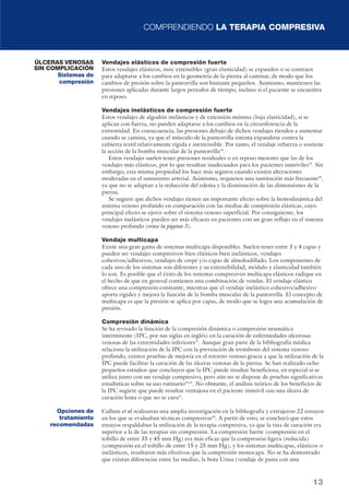 COMPRENDIENDO LA TERAPIA COMPRESIVA 
Vendajes elásticos de compresión fuerte 
Estos vendajes elásticos, muy extensibles (gran elasticidad) se expanden o se contraen 
para adaptarse a los cambios en la geometría de la pierna al caminar, de modo que los 
cambios de presión sobre la pantorrilla son bastante pequeños. Asimismo, mantienen las 
presiones aplicadas durante largos periodos de tiempo, incluso si el paciente se encuentra 
en reposo. 
Vendajes inelásticos de compresión fuerte 
Estos vendajes de algodón inelásticos y de extensión mínima (baja elasticidad), si se 
aplican con fuerza, no pueden adaptarse a los cambios en la circunferencia de la 
extremidad. En consecuencia, las presiones debajo de dichos vendajes tienden a aumentar 
cuando se camina, ya que el músculo de la pantorrilla intenta expandirse contra la 
cubierta textil relativamente rígida e inextensible. Por tanto, el vendaje refuerza o sostiene 
la acción de la bomba muscular de la pantorrilla18. 
Estos vendajes suelen tener presiones residuales o en reposo menores que las de los 
vendajes más elásticos, por lo que resultan inadecuados para los pacientes inmóviles19. Sin 
embargo, esta misma propiedad los hace más seguros cuando existen alteraciones 
moderadas en el suministro arterial. Asimismo, requieren una sustitución más frecuente20, 
ya que no se adaptan a la reducción del edema y la disminución de las dimensiones de la 
pierna. 
Se sugiere que dichos vendajes tienen un importante efecto sobre la hemodinámica del 
sistema venoso profundo en comparación con las medias de compresión elásticas, cuyo 
principal efecto se ejerce sobre el sistema venoso superficial. Por consiguiente, los 
vendajes inelásticos pueden ser más eficaces en pacientes con un gran reflujo en el sistema 
venoso profundo (véase la página 3). 
Vendaje multicapa 
Existe una gran gama de sistemas multicapa disponibles. Suelen tener entre 3 y 4 capas y 
pueden ser vendajes compresivos bien elásticos bien inelásticos, vendajes 
cohesivos/adhesivos, vendajes de crepé y/o capas de almohadillado. Los componentes de 
cada uno de los sistemas son diferentes y su extensibilidad, módulo y elasticidad también 
lo son. Es posible que el éxito de los sistemas compresivos multicapa elásticos radique en 
el hecho de que en general contienen una combinación de vendas. El vendaje elástico 
ofrece una compresión constante, mientras que el vendaje inelástico cohesivo/adhesivo 
aporta rigidez y mejora la función de la bomba muscular de la pantorrilla. El concepto de 
multicapa es que la presión se aplica por capas, de modo que se logra una acumulación de 
presión. 
Compresión dinámica 
Se ha revisado la función de la compresión dinámica o compresión neumática 
intermitente (IPC, por sus siglas en inglés) en la curación de enfermedades ulcerosas 
venosas de las extremidades inferiores21. Aunque gran parte de la bibliografía médica 
relaciona la utilización de la IPC con la prevención de trombosis del sistema venoso 
profundo, existen pruebas de mejoría en el retorno venoso gracia a que la utilización de la 
IPC puede facilitar la curación de las úlceras venosas de la pierna. Se han realizado ocho 
pequeños estudios que concluyen que la IPC puede resultar beneficiosa, en especial si se 
utiliza junto con un vendaje compresivo, pero aún no se dispone de pruebas significativas 
estadísticas sobre su uso rutinario22,23. No obstante, el análisis teórico de los beneficios de 
la IPC sugiere que puede resultar ventajosa en el paciente inmóvil con una úlcera de 
curación lenta o que no se cura21. 
Cullum et al realizaron una amplia investigación en la bibliografía y extrajeron 22 ensayos 
en los que se evaluaban técnicas compresivas24. A partir de esto, se concluyó que estos 
ensayos respaldaban la utilización de la terapia compresiva, ya que la tasa de curación era 
superior a la de las terapias sin compresión. La compresión fuerte (compresión en el 
tobillo de entre 35 y 45 mm Hg) era más eficaz que la compresión ligera (reducida) 
(compresión en el tobillo de entre 15 y 25 mm Hg), y los sistemas multicapas, elásticos o 
inelásticos, resultaron más efectivos que la compresión monocapa. No se ha demostrado 
que existan diferencias entre las medias, la bota Unna (vendaje de pasta con una 
13 
ÚLCERAS VENOSAS 
SIN COMPLICACIÓN 
Sistemas de 
compresión 
Opciones de 
tratamiento 
recomendadas 
 