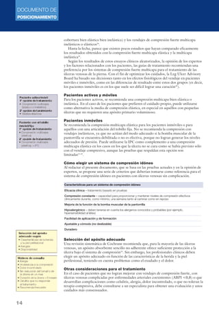 DOCUMENTO DE 
POSICIONAMIENTO 
14 
cobertura bien elástica bien inelástica) y los vendajes de compresión fuerte multicapa 
inelásticos o elásticos24. 
Hasta la fecha, parece que existen pocos estudios que hayan comparado eficazmente 
los resultados obtenidos con la compresión fuerte multicapa elástica y la multicapa 
inelástica25. 
Según los resultados de estos ensayos clínicos aleatorizados, la opinión de los expertos 
y los factores relacionados con los pacientes, las guías de tratamiento recomiendan una 
preferencia por los sistemas de compresión fuerte multicapa para el tratamiento de las 
úlceras venosas de la pierna. Con el fin de optimizar los cuidados, la Leg Ulcer Advisory 
Board ha basado sus decisiones tanto en los efectos fisiológicos del vendaje en pacientes 
móviles e inmóviles, como en las diferencias de resultado entre estos dos grupos (es decir, 
los pacientes inmóviles es en los que suele ser difícil lograr una curación26). 
Pacientes activos y móviles 
Para los pacientes activos, se recomienda una compresión multicapa bien elástica o 
inelástica. En el caso de los pacientes que prefieren el cuidado propio, puede utilizarse 
como alternativa la media de compresión elástica, en especial en aquéllos con pequeñas 
úlceras que no requieren una apósito primario voluminoso. 
Pacientes inmóviles 
Se recomienda la compresión multicapa elástica para los pacientes inmóviles o para 
aquéllos con una articulación del tobillo fija. No se recomienda la compresión con 
vendajes inelásticos, ya que no actúan del modo adecuado si la bomba muscular de la 
pantorrilla se encuentra debilitada o no es efectiva, porque no logran generar los niveles 
adecuados de presión. Puede utilizarse la IPC como complemento a una compresión 
multicapa elástica en los casos en los que la úlcera no se cura como se había previsto sólo 
con el vendaje compresivo, aunque las pruebas que respaldan esta opción son 
limitadas21,23. 
Cómo elegir un sistema de compresión idóneo 
Al redactar el presente documento, que se basa en las pruebas actuales y en la opinión de 
expertos, se propone una serie de criterios que deberían tomarse como referencia para el 
sistema de compresión idóneo en pacientes con úlceras venosas sin complicación. 
Características para un sistema de compresión idóneo 
Eficacia clínica – tratamiento basado en pruebas 
Compresión constante – capacidad para proporcionar y mantener niveles de compresión efectivos 
clínicamente durante, como mínimo, una semana tanto al caminar como en reposo 
Mejoría de la función de la bomba muscular de la pantorrilla 
Hipoalergénico – deben tenerse en cuenta los alergenos conocidos y probables (por ejemplo, 
hipersensibilidad al látex) 
Facilidad de aplicación y de formación 
Ajustable y cómodo (no deslizable) 
Duradero 
Selección del apósito adecuado 
Una revisión sistemática de Cochrane recomienda que, para la mayoría de las úlceras 
venosas, un apósito absorbente sencillo no adherente ofrece suficiente protección a la 
úlcera bajo el sistema de compresión24. Sin embargo, los profesionales clínicos deben 
elegir un apósito adecuado en función de las características de la herida y la piel 
perilesional, teniendo en cuenta problemas como el exudado y el dolor. 
Otras consideraciones para el tratamiento 
En el caso de pacientes que no logran mejorar con vendajes de compresión fuerte, con 
úlceras venosas complicadas por enfermedades arteriales coexistentes (ABPI 0,8) o que 
desarrollan complicaciones como celulitis, alergia, dolor incontrolado, o que no toleran la 
terapia compresiva, debe consultarse a un especialista para obtener una evaluación y unos 
cuidados más consensuados. 
 
