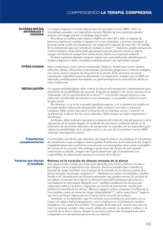 COMPRENDIENDO LA TERAPIA COMPRESIVA 
La terapia compresiva no está indicada para los pacientes con un ABPI 0,5 y se 
recomienda consultar a un especialista vascular. Muchos de estos pacientes pueden 
mejorar con cirugía arterial o radiología interventiva. 
Si la úlcera se clasifica como mixta, el ABPI está entre 0,5 y 0,8 y se dispone de 
personas expertas en vendajes y equipos con acceso inmediato a servicios vasculares, el 
paciente puede recibir un tratamiento con compresión reducida de entre 15 y 25 mmHg. 
Se ha demostrado que este método de cuidado es eficaz27,28. Asimismo, puede utilizarse un 
sistema inelástico (baja elasticidad) que proporciona una presión menor en reposo, 
aunque esta forma de compresión resulta menos efectiva en el paciente inmóvil. 
El dolor isquémico durante el reposo supone una contraindicación absoluta para la 
terapia compresiva y debe consultarse inmediatamente a un especialista vascular. 
Otras condiciones, como artritis reumatoide, diabetes, insuficiencia renal, anemia, 
infección, edema, alteraciones autoinmunes, piodermia gangrenosa y tumores malignos 
son causas menos comunes de ulceración de la pierna. Estos pacientes necesitan 
tratamientos específicos para la enfermedad. La compresión, siempre que el ABPI sea 
adecuado, también puede desempeñar un papel principal en la curación del edema en 
estas condiciones. 
Un equipo multidisciplinar debe evaluar la eficacia del tratamiento continuamente para 
maximizar las posibilidades de curación. El grado de mejoría a las cuatro semanas se ha 
relacionado con la curación final de la úlcera29,30. Si la herida muestra mejoría y una 
reducción considerable de tamaño en esos momentos, es razonable continuar con la 
terapia inicial. 
No obstante, si no se ha avanzado significativamente, o si se produce un cambio en 
el estado médico subyacente del paciente, debe realizarse una nueva evaluación 
completa. Debe incluir una nueva evaluación de los sistemas venoso y arterial y la 
apariencia de la úlcera. En los casos indicados, debe tomarse un cultivo bacteriano y 
una biopsia. 
Asimismo, debe realizarse una nueva evaluación del estilo de vida del paciente y de la 
adecuación de la terapia elegida. El resultado de esta nueva evaluación puede ser la 
utilización de una forma alternativa de compresión, la consulta con un especialista para 
valorar las posibilidades de la cirugía venosa o, en caso de los pacientes con un ABPI 
reducido, investigación arterial. 
Los pacientes con úlceras que muestran una mejoría lenta en las primeras 3 ó 4 semanas 
de tratamiento o que no logran curarse pueden beneficiarse de la utilización de terapias 
complementarias para acelerar la curación una vez investigadas otras causas corregibles 
del retraso de la curación. Sin embargo, queda fuera del alcance de este artículo 
comentarlas en detalle, aunque vale la pena mencionar que el tratamiento con 
oxipentifilina ha demostrado mejorar la curación de la úlcera31. 
Retraso en la curación de úlceras venosas de la pierna 
Aún queda mucho trabajo por hacer para identificar los efectos clínicos, sociales y 
psicológicos de la compresión en la curación. Diversos estudios han evaluado los 
factores de riesgo asociados con el retraso de la curación de las úlceras venosas de la 
pierna tratadas con terapia compresiva32,33. Mediante un análisis de múltiples variables, 
Franks et al 7 identificaron tres factores principales que pueden retrasar la curación de 
una úlcera: el tamaño de la úlcera, la duración antes del tratamiento de la úlcera y 
movilidad de la extremidad. Margolis et al 34 también estudiaron los factores que 
repercuten sobre la curación y sugirieron un sistema de puntuación sencillo para 
predecir la curación de las úlceras. Mientras algunos autores proponen el reflujo de la 
vena poplítea como un factor de riesgo independiente35,37, otros como Guest38 sugieren 
que no es un factor importante en el retraso de la curación de la úlcera. 
Asimismo, se ha apuntado a que los factores socioeconómicos, asociados con un 
estatus de salud y nutricional general y con la confianza en el tratamiento, pueden 
perjudicar a los ritmos de curación39. El estudio de Franks et al 7 mostró una relación 
entre los factores sociales (clase social, calefacción central, ser hombre y soltero) y la 
curación de la úlcera venosa, aunque es necesario realizar más investigaciones para 
comprender los mecanismos precisos de esa relación. 
15 
ÚLCERAS MIXTAS 
ARTERIALES Y 
VENOSAS 
OTRAS CAUSAS 
REEVALUACIÓN 
Tratamientos 
complementarios 
Factores que afectan 
el resultado 
 