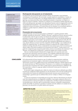 DOCUMENTO DE 
POSICIONAMIENTO 
16 
Participación del paciente en el tratamiento 
Es importante para los profesionales sanitarios alentar a los pacientes a que participen 
activamente en el tratamiento. De este modo, se puede mejorar la concordancia y ayudar a la 
curación40. El uso de la educación y un enfoque holístico hacia el cuidado es importante, al 
igual que una interacción eficaz entre el profesional sanitario y el paciente si el objetivo es 
lograr los mejores resultados. Asimismo, la confianza en el tratamiento también depende de la 
motivación del paciente, que puede verse afectada por factores como la marginación social o la 
incomodidad del tratamiento41. El control del dolor suele ser un aspecto subestimado en el 
cuidado de la úlcera de la pierna. El control eficaz de los síntomas, ya sea mediante apósitos o 
analgésicos, puede mejorar la calidad de vida y la tolerancia del paciente a la terapia 
compresiva42. 
Prevención de la recurrencia 
Lamentablemente, la recurrencia de la úlcera es habitual43-45 y muchos pacientes sufren 
múltiples episodios de ulceración46. Moffatt y Dorman47 identificaron factores que provocaban 
la reulceración, entre los que se incluye una historia de trombosis en el sistema venosos 
profundo, el tamaño anterior de las úlceras y la hipertensión arterial. El método principal de 
tratamiento preventivo son las medias48 que proporcionan una compresión de entre 35 y 45 
mmHg en el tobillo. En el caso de los pacientes que encuentran dificultades para utilizar su 
ropa, puede utilizarse un menor nivel de compresión (25-35 mmHg) o una combinación de 
medias de compresión baja. Las alternativas incluyen la utilización de vendajes elásticos o 
inelásticos de larga duración. El uso continuado de estas técnicas para evitar la recurrencia del 
edema conlleva una menor incidencia en la recurrencia de la úlcera49. Cuanto mayor es el 
grado de compresión que el paciente puede tolerar, menor es la incidencia de recurrencia50. No 
obstante, esto depende de la utilización y sustitución regular de las medias recetadas. 
Aún no se ha determinado la función de la cirugía tanto en la curación como en la 
prevención de la ulceración venosa de la pierna. Los resultados publicados hasta la fecha 
sugieren que la cirugía reduce la recurrencia de la úlcera51,52, aunque es necesario realizar 
nuevos trabajos que incluyan estudios controlados aleatorizados. 
Se ha demostrado de forma inequívoca que el vendaje de compresión fuerte multicapa 
proporciona un tratamiento seguro y muy efectivo para la mayoría de los pacientes con 
ulceraciones venosas son complicaciones de las extremidades inferiores. Pueden lograrse tasas 
de curación de hasta un 70% transcurridas 12 semanas y, si se combina con un programa de 
prevención de la recurrencia de la úlcera, puede mejorar espectacularmente la calidad de vida 
de los pacientes y reducir la carga que supone la ulceración venosa para los sistemas de 
atención sanitaria. 
Es necesario seguir trabajando para validar los criterios de referencia utilizados para definir 
el sistema de compresión idóneo propuesto en este documento. Esto será más sencillo gracias 
al desarrollo de un sistema de clasificación internacional, necesario para normativizar la 
terminología y garantizar que los atributos físicos de los vendajes se reflejen en un lenguaje 
común. 
La pauta de tratamiento recomendada por la Leg Ulcer Advisory Board destaca la relación 
entre una evaluación precisa, un diagnóstico detallado y una terapia compresiva eficaz en la 
curación de úlceras venosas de la pierna sin complicación. Al utilizar la pauta de tratamiento 
recomendada que se describe aquí, los profesionales sanitarios, trabajando conjuntamente, 
pueden desarrollar sus prácticas y garantizar el máximo nivel de calidad en el cuidado de los 
pacientes con ulceración en la parte inferior de la pierna. 
CONCLUSIÓN 
ASPECTOS CLAVE 
1. La terapia de compresión fuerte es la piedra angular de la curación de las úlceras venosas de la pierna. 
2. La pauta de tratamiento recomendada destaca la importancia de la terapia compresiva eficaz, así como la 
necesidad de realizar una evaluación precisa y un diagnóstico detallado. 
3. En pacientes con úlceras venosas de la pierna sin complicaciones, las decisiones sobre qué sistema de 
compresión debe utilizarse deben fundamentarse sobre si el paciente es móvil o inmóvil. 
4. Se han propuesto criterios para un sistema de compresión idóneo y requieren validación. 
5. Para evitar la recurrencia de la úlcera, los pacientes necesitan terapia compresiva durante toda la vida. 
6. Para obtener las mejores tasas de curación, deben tenerse en cuenta los factores sociales y los relacionados 
con el paciente, que pueden incluir los costes del tratamiento, a la hora de recomendar la terapia 
compresiva. 
 