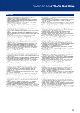 COMPRENDIENDO LA TERAPIA COMPRESIVA 
17 
1. Negus D. Historical background. In: Leg Ulcers: a practical approach to 
management. Oxford: Butterworth-Heinemann 1991; 3-10. 
2. Stacey MC, Falanga V, Marston W, Moffatt C, et al. The use of compression 
therapy in the treatment of venous leg ulcers: a recommended management 
pathway. EWMA Journal 2002; 2(1): 9-13. 
3. Nelzen O, Bergqvist D, Lindhagen A. Leg ulcer etiology – a cross sectional 
population study. J Vasc Surg 1991; 14(4): 557-64. 
4. Benbow M, Burg G, Camacho Martinez F, et al (Eds). Compliance Network 
Physicians/HFL. Guidelines for the outpatient treatment of chronic wounds and 
burns. Berlin: Blackwell Science, 1999. 
5. RCN Institute. Clinical Practice Guidelines: The management of patients with 
venous leg ulcers. London: RCN Institute, 1998. 
6. SIGN. The Care of Patients with Chronic Leg Ulcer. Edinburgh: SIGN Secretariat, 
1998. 
7. Franks PJ, Bosanquet N, Connolly M, Oldroyd MI, et al. Venous ulcer healing: 
effect of socioeconomic factors in London. J Epidemiol Community Health 1995; 
49(4): 385-88. 
8. Vowden KR, Goulding V, Vowden P. Hand-held Doppler assessment for 
peripheral arterial disease. J Wound Care 1996; 5(3): 125-28. 
9. Ray SA, Strodon PD, Taylor RS, Dormandy JA. Reliability of ankle:brachial 
pressure index measurement by junior doctors. Br J Surg 1994; 81(2): 188-90. 
10. Moffatt CJ, Oldroyd M, Greenhalgh RM, Franks PJ. Palpating ankle pulses is 
insufficient in detecting arterial insufficiency in patients with leg ulceration. 
Phlebology 1994; 9: 170-72. 
11. Vowden P, Vowden KR. Doppler assessment and ABPI: interpretation in the 
management of leg ulceration. Available at: www.worldwidewounds.com/ 
2001/ March/Vowden/Doppler-assessment-and-ABPI.html (March 2001). 
12. Carter SA, Tate RB. Value of toe pulse waves in addition to systolic pressures in 
the assessment of the severity of peripheral arterial disease and critical limb 
ischemia. J Vasc Surg 1996; 24: 258-65. 
13. Ballard JL, Eke CC, Bunt TJ, Killeen JD. A prospective evaluation of 
transcutaneous oxygen measurements in the management of diabetic foot 
problems. J Vasc Surg 1995; 22: 485-92. 
14. Adera HM, James K, Castronuovo JJ Jr, Byrne M, et al. Prediction of amputation 
wound healing with skin perfusion pressure. J Vasc Surg 1995; 21: 823-29. 
15. Cornwall JV, Dore CJ, Lewis JD. Leg ulcers: epidemiology and aetilogy. Br J Surg 
1986; 73: 693-93. 
16. Criado E, Daniel PF, Marston W, Mansfield DI, Keagy BA. Physiologic variations in 
lower extremity venous valvular function. Ann Vasc Surg 1995; 9: 102-08. 
17. Christopoulos D, Nicolaides AN, Szendro G. Venous reflux: quantification and 
correlation with the clinical severity of venous disease. Br J Surg 1988; 75: 
352-56. 
18. Hafner J, Botonakis I, Burg G. A comparison of multilayer bandage systems 
during rest, exercise, and over 2 days of wear time. Arch Dermatol 2000; 136: 
857-63. 
19. Partsch H, Menzinger G, Blazek V. Static and dynamic measurement of 
compression pressure. In: Blazek V, Schultz-Ehrenburg U (Eds). Frontiers in 
computer-aided visualization of vascular functions. Aachen: Verlag, 1997. 
20. Tennant WG, Park KGM, Ruckley CV. Testing compression bandages. 
Phlebology 1988; 3: 55-61. 
21. Vowden K. The use of intermittent pneumatic compression in venous ulceration. 
Br J Nurs 2001; 10(8): 491-509. 
22. Compression therapy for venous leg ulcers. Effective Health Care 1997; 3(4). 
23. Mani R, Vowden K, Nelson EA. Intermittent pneumatic compression for the 
treatment of venous leg ulcers (protocol for a Cochrane Review). In: The 
Cochrane Library, Oxford: Update Software 2001(4). 
24. Cullum NA, Nelson EA, Fletcher AW, Sheldon TA. Compression for venous leg 
ulcers (Cochrane Review). In: The Cochrane Library. Oxford: Update software; 
2001(2). 
25. Partsch H, Damstra RJ, Tazelaar DJ, Schuller-Petrovic S, et al. Multicentre, 
randomised controlled trial of four-layer bandaging versus short-stretch 
bandaging in the treatment of venous leg ulcers. Vasa 2001; 30(2): 108-13. 
26. Franks PJ, Moffatt CJ, Connolly M, Bosanquet A, et al. Factors associated with 
healing leg ulceration with high compression. Age Ageing 1995; 24(5): 407-10. 
27. Moffatt CJ, Franks PJ, Oldroyd M, Bosanquet N, et al. Community clinics for leg 
ulcers and impact on healing. BMJ 1992; 305: 1389-92. 
28. Arthur J, Lewis P. When is reduced-compression bandaging safe and effective? 
J Wound Care 2000; 9(10): 467-71. 
29. Kantor J, Margolis DJ. A multicentre study of percentage change in venous leg 
ulcer area as a prognostic index of healing at 24 weeks. Br J Dermatol 
2000;142: 960-64. 
30. Tallman P, Muscare E, Carson P, Eaglstein WH, Falanga V. Initial rate of healing 
predicts complete healing of venous ulcers. Arch Dermatol 1997;133: 1231-34. 
31. Dale JJ, Ruckley CV, Harper DR, Gibson B, et al. Randomised, double blind 
placebo controlled trial of pentoxifylline in the treatment of venous leg ulcers. 
BMJ 1999; 319: 875-78. 
32. Marston WA, Carlin RE, Passman MA, Farber MA, Keagy BA. Healing rates and 
cost efficacy of outpatient compression treatment for leg ulcers associated with 
venous insufficiency. J Vasc Surg 1999; 30: 491-98. 
33. Skene AI, Smith JM, Dore CJ, Charlett A, Lewis JD. Venous leg ulcers: a 
prognostic index to predict time to healing. BMJ 1992; 305: 1119-21. 
34. Margolis DJ, Berlin JA, Strom BL. Which venous leg ulcers will heal with limb 
compression bandages? Am J Med 2000; 109(1): 15-19. 
35. Barwell JR, Ghauri ASK, Taylor M, et al. Risk factors for healing and recurrence 
of chronic venous leg ulcers. Phlebology 2000;15(2): 49-52. 
36. Chetter I, Spark J, Goulding V, Vowden K, Wilkinson D, Vowden P. Is there a 
relationship between the aetiology and healing rates of lower limb venous 
ulcers? Phlebology 2001; 16(1): 47-48. 
37. Brittenden J, Bradbury AW, Allan PL, Prescott RJ, et al. Popliteal vein reflux 
reduces the healing of chronic venous ulcer. Br J Surg 1998; 85(1): 60-62. 
38. Guest M, Smith JJ, Sira MS, Madden P, et al. Venous ulcer healing by four-layer 
compression bandaging is not influenced by the pattern of venous 
incompetence. Br J Surg 1999; 86(11):1437-40. 
39. Vetter N, Matthew I. Epidemiology and Public Health Medicine. Edinburgh: 
Churchill Livingstone, 1999. 
40. Buchmann WF. Adherence: a matter of self-efficacy and power. J Adv Nursing 
1997; 26: 132-37. 
41. Alonga M. Perception of severity of disease and health locus of control in 
compliant and non-compliant diabetic patients. Diabetes Care 1980; 3: 533- 
34. 
42. Briggs M, Nelson A. Topical agents or dressings for pain in venous leg ulcers. 
The Cochrane Library. Oxford: Update Software Ltd, 2001(4). 
43. Erickson CA, Lanza DJ, Karp DL, Edwards JW, et al. Healing of venous ulcers 
in an ambulatory care program: the roles of chronic venous insufficiency and 
patient compliance. J Vasc Surg 1995; 22: 629-36. 
44. Moneta GL, Gloviczki P. The management of chronic venous ulcers and the 
benefit of subfascial endoscopic perforator vein surgery. In: Perspectives in 
Vascular Surgery. New York: Thieme, 2000:103-17. 
45. McDaniel HB, Marston WA, Farber MA, Mendes RR, et al. Recurrence of 
chronic venous ulcers on the basis of clinical, etiologic, anatomic, and 
pathophysiologic criteria and air plethysmography. J Vasc Surg 2002; 35: 
723-28. 
46. Callam MJ, Ruckley CV, Harper DR, Dale JJ. Chronic ulceration of the leg: 
extent of the problem and provision of care. BMJ 1985; 290: 1855-56. 
47. Moffatt CJ, Dorman MC. Recurrence of leg ulcers within a community ulcer 
service. J Wound Care 1995; 4(2): 57-61. 
48. Ellison DA, McCollum CN, Hospital or community: how should leg ulcer care be 
provided? In: Ruckley CV, Fowkes FGR, Bradbury AW (Eds). Venous Disease: 
epidemiology, management and delivery of care. London: Springer-Verlag, 
1999. 
49. Mayberry JC, Moneta GL, Taylor LM Jr, Porter JM. Fifteen-year results of 
ambulatory compression therapy for chronic venous ulcers. Surgery 1991;109: 
575-81. 
50. Harper DR, Nelson EA, Gibson B, Prescott RJ, Ruckley CV. A prospective 
randomised trial of Class 2 and Class 3 elastic compression in the prevention of 
venous ulceration. Phlebology 1995; Suppl 1: 872-73. 
51. Barwell JR, Taylor M, Deacon J, Ghauri AS, et al. Surgical correction of isolated 
superficial venous reflux reduces long-term recurrence rate in chronic venous 
leg ulcers. Eur J Vasc Endovasc Surg 2000; 20(4): 363-68. 
52. Ghauri AS, Nyamekye I, Grabs AJ, Farndon JR, et al. Influence of a specialised 
leg ulcer service and venous surgery on the outcome of venous leg ulcers. Eur 
J Vasc Endovasc Surg 1998; 16(3): 238-44. 
Bibliografía 
 