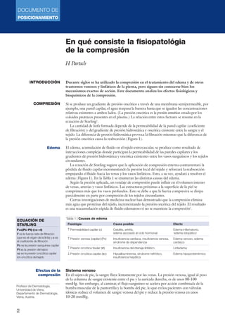 DOCUMENTO DE 
POSICIONAMIENTO 
ECUACIÓN DE 
STARLING 
F=c(Pc-Pt)-(πc-πt) 
F es la fuerza neta de filtración 
(que es el origen de la linfa) y c es 
el coeficiente de filtración 
Pc es la presión sanguínea capilar 
Pt es la presión del tejido 
πc es la presión oncótica capilar 
ión oncótica del tejido 
2 
En qué consiste la fisiopatológia 
de la compresión 
H Partsch 
Durante siglos se ha utilizado la compresión en el tratamiento del edema y de otros 
trastornos venosos y linfáticos de la pierna, pero siguen sin conocerse bien los 
mecanismos exactos de acción. Este documento analiza los efectos fisiológicos y 
bioquímicos de la compresión. 
Si se produce un gradiente de presión oncótico a través de una membrana semipermeable, por 
ejemplo, una pared capilar, el agua traspasa la barrera hasta que se igualen las concentraciones 
relativas existentes a ambos lados. (La presión oncótica es la presión osmótica creada por los 
coloides proteicos presentes en el plasma.) La relación entre estos factores se resume en la 
ecuación de Starling1. 
La cantidad de linfa formada depende de la permeabilidad de la pared capilar (coeficiente 
de filtración) y del gradiente de presión hidrostática y oncótica existente entre la sangre y el 
tejido. La diferencia de presión hidrostática provoca la filtración mientras que la diferencia de 
la presión oncótica causa la reabsorción (Figura 1). 
El edema, acumulación de fluido en el tejido extravascular, se produce como resultado de 
interacciones complejas donde participan la permeabilidad de las paredes capilares y los 
gradientes de presión hidrostática y oncótica existentes entre los vasos sanguíneos y los tejidos 
circundantes. 
La ecuación de Starling sugiere que la aplicación de compresión externa contrarrestará la 
pérdida de fluido capilar incrementando la presión local del tejido y reforzará la reabsorción 
empujando el fluido hacia las venas y los vasos linfáticos. Esto, a su vez, ayudará a resolver el 
edema (Figura 1). En la Tabla 1 se enumeran las distintas causas del edema. 
Según la presión aplicada, un vendaje de compresión puede influir en el volumen interno 
de venas, arterias y vasos linfáticos. Las estructuras próximas a la superficie de la piel se 
comprimen más que los vasos profundos. Esto se debe a que la fuerza compresiva se disipa 
parcialmente en parte por compresión de los tejidos circundantes. 
Ciertas investigaciones de medicina nuclear han demostrado que la compresión elimina 
más agua que proteínas del tejido, incrementando la presión oncótica del tejido. El resultado 
es una reacumulación rápida de fluido edematoso si no se mantiene la compresión2. 
Sistema venoso 
En el sujeto de pie, la sangre fluye lentamente por las venas. La presión venosa, igual al peso 
de la columna de sangre existente entre el pie y la aurícula derecha, es de unos 80-100 
mmHg. Sin embargo, al caminar, el flujo sanguíneo se acelera por acción combinada de la 
bomba muscular de la pantorrilla y la bomba del pie, lo que en los pacientes con válvulas 
idóneas reduce el volumen de sangre venosa del pie y reduce la presión venosa en unos 
10-20 mmHg. 
INTRODUCCIÓN 
COMPRESIÓN 
Edema 
Tabla 1 | Causas de edema 
Fisiológia Causa posible Efecto 
↑ Permeabilidad capilar (c) Celulitis, artritis, Edema inflamatorio, 
edema asociado al ciclo hormonal ‘edema idiopático’ 
↑ Presión venosa (capilar) (Pc) Insuficiencia cardiaca, insuficiencia venosa, Edema venoso, edema 
síndrome de dependencia cardíaco 
↑ Presión oncótica tisular (πt) Insuficiencia del drenaje linfático Linfedema 
↓ Presión oncótica capilar (πc) Hipoalbuminemia, síndrome nefrótico, Edema hipoproteinémico 
insuficiencia hepática 
Efectos de la 
compresión 
Profesor de Dermatología, 
Universidad de Viena, 
Departamento de Dermatología, 
Viena, Austria. 
 