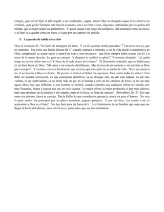 colegio, ¡que vivos! Que el jefe engañe a sus empleados, ¡sagaz, astuto! Que un abogado saque de la cárcel a un
criminal, ¡que genio! Siempre este tipo de acciones, van a ser bien vistas, elogiadas, aplaudidas por las gentes del
mundo, que se rigen según sus parámetros. Y quien juegue este juego tan peligroso, está actuando como un necio,
y al final va a quedar como un tonto, si sigue por ese camino sin sentido.

    5. La puerta de salida a la crisis

Dice el versículo 21, “Se llenó de amargura mi alma, Y en mi corazón sentía punzadas. 22 Tan torpe era yo, que
no entendía; Era como una bestia delante de ti”, cuando empezó a entender, a ver la vida desde la perspectiva de
Dios; comprendió su actuar necio y torpe.Con todo y esto reconoce: “que Dios siempre había estado con El. Lo
tomo de la mano derecha. Le guio su consejo, Y después le recibirá en gloria”. Y termina diciendo, “¿A quién
tengo yo en los cielos sino a ti?Y fuera de ti nada deseo en la tierra”. El finalmente entendió, que no había para
él, un bien fuera de Dios. “Mi carne y mi corazón desfallecen; Mas la roca de mi corazón y mi porción es Dios
para siempre”. Y termina con una declaración que se tiene que convertir en un modo de vida: “Pero en cuanto a
mí, el acercarme a Dios es el bien; He puesto en Jehová el Señor mi esperanza, Para contar todas tus obras”. Esta
debe ser nuestra convicción, es una conclusión definitiva; ya no divagar más, no dar más rodeos, no dar más
vueltas, ni ser ambivalente, ya no tener más un pie en el mundo y otro en los caminos de Dios; ya no ser más
aguas tibias; hay que definirse, y este hombre se definió, cuando entendió que cualquier oferta del mundo, por
muy llamativa, buena y jugosa que sea, no vale la pena. La mejor oferta, la mejor propuesta, el pan más sabroso,
pero que proviene de la mentira y del engaño, pero en la boca, se llena de cascajo”. (Proverbios 20:17) Eso que
antes era sabroso, ahora es cascajo. Decía Pablo, lo que consideraba ganancia, ahora era para el basura. No vale
la pena vender los principios por un placer mundano, pagano, pasajero. Y por eso dice, “en cuanto a mí, el
acercarme a Dios es el bien”. No hay bien para mi fuera de ti. Es el testimonio de un hombre que supo que era
llegar al borde del abismo, pero volvió en sí, junto antes que sus pies resbalaran.
 