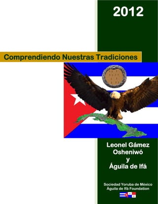 2012


Comprendiendo Nuestras Tradiciones




                          Leonel Gámez
                            Osheniwó
                                y
                           Águila de Ifá

                         Sociedad Yoruba de México
                          Águila de Ifá Foundation
 