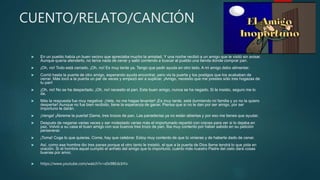 CUENTO/RELATO/CANCIÓN
 En un pueblo había un buen vecino que apreciaba mucho la amistad. Y una noche recibió a un amigo que le visitó sin avisar.
Aunque quería atenderlo, no tenía nada de cenar y salió corriendo a buscar al pueblo una tienda donde comprar pan.
 ¡Oh, no! Todo está cerrado. ¡Oh, no! Es muy tarde ya. Tengo que pedir ayuda en otro lado. A mi amigo debo alimentar.
 Corrió hasta la puerta de otro amigo, esperando ayuda encontrar, pero vio la puerta y los postigos que los acababan de
cerrar. Más tocó a la puerta un par de veces y empezó así a suplicar. ¡Amigo, necesito que me prestes sólo tres hogazas de
tu pan!
 ¡Oh, no! No se ha despertado. ¡Oh, no! necesito el pan. Este buen amigo, nunca se ha negado. Si le insisto, seguro me lo
da.
 Más la respuesta fue muy negativa: ¡Vete, no me hagas levantar! ¡Es muy tarde, está durmiendo mi familia y yo no la quiero
despertar! Aunque no fue bien recibido, tiene la esperanza de ganar. Piensa que si no le dan por ser amigo, por ser
importuno le darán.
 ¡Venga! ¡Ábreme la puerta! Dame, tres trozos de pan. Las panaderías ya no están abiertas y por eso me tienes que ayudar.
 Después de negarse varias veces y ser molestado varias más el importunado repartió con creces para ver si lo dejaba en
paz. Volvió a su casa el buen amigo con sus buenos tres trozo de pan. Iba muy contento por haber sabido en su petición
perseverar.
 ¡Toma! Coge lo que quieras. Come, hay que celebrar. Estoy muy contento de que tú vinieras y de haberte dado de cenar.
 Así, como ese hombre dio tres panes porque el otro tanto le insistió, el que a la puerta de Dios llame tendrá lo que pida en
oración. Si el hombre aquel cumplió el anhelo del amigo que lo importunó, cuánto más nuestro Padre del cielo dará cosas
buenas por amor.
 https://www.youtube.com/watch?v=x0x98EdcbYo
 