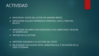 ACTIVIDAD
 INVESTIGAR DATOS DEL AUTOR (DE MANERA BREVE)
 MENCIONAR ALGUNA EXPERIENCIA PERSONAL CON EL TEMA DEL
RELATO
 MENCIONAR PALABRAS DESCONOCIDAS O NO HABITUALES Y BUSCAR
SU SIGNIFICADO
 SÍNTESIS DE LA LECTURA
 HIPÓTESIS ASOCIADA A LA LECTURA DEL TEXTO
 RELACIONAR CON ALGÚN TEXTO, SERIE/PELÍCULA, O SITUACIÓN DE LA
VIDA COTIDIANA
 