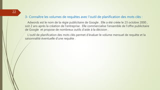 3- Connaître les volumes de requêtes avec l’outil de planification des mots clés :
Adwords est le nom de la régie publicitaire de Google . Elle a été créée le 23 octobre 2000 ,
soit 2 ans après la création de l’entreprise . Elle commercialise l’ensemble de l’offre publicitaire
de Google et propose de nombreux outils d’aide à la décision .
L’outil de planification des mots clés permet d’évaluer le volume mensuel de requête et la
saisonnalité éventuelle d’une requête .
22
 