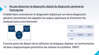 A. Ne pas dissocier le diagnostic digital du diagnostic général de
l’entreprise
Il fallait bien commencer le diagnostic digital par un micro diagnostic
général permettant de rappeler les enjeux généraux et d’orienter les
analyses plus concrètement
Comme point de départ de la réflexion stratégique digitale, la confrontation
de deux diagnostiques permettra de réaliser la synthèse SWOT
10
 