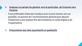 B. Analyser en partant du général vers le particulier, de l’externe vers
l’interne
▸ Il est préférable d’aborder l’analyse avec la plus hauteur de vue
possible, en partant de l ’environnement général pour aboutir
finalement à une analyse fine des initiatives et outils digitaux de
l’organisation.
C. Présentation des faits quantitatifs et qualitatifs
11
 