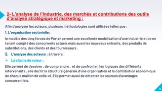 2- L’analyse de l’industrie, des marchés et contributions des outils
d’analyse stratégique et marketing :
Afin d’analyser les acteurs, plusieurs méthodologies sont utilisées telles que :
1. L’organisation sectorielle:
le modèle des cinq forces de Porter permet une excellente modélisation d’une industrie et ce en
tenant compte des concurrents actuels mais aussi les nouveaux entrants, des produits de
substitutions, des clients et des fournisseurs .
2. L’analyse des acteurs : à travers :
 La chaine de valeur :
Elle permet de dessiner , de comprendre , et de confronter les logiques des différents
intervenants , elle décrit la structure générale d’une organisation et la contribution économique
de chaque maillon de celle-ci. Elle permet aussi de détecter les sources d’avantages
concurrentiels.
14
 