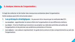 3- Analyse interne de l’organisation :
Il s’agit de collecter et de traiter des ressources existantes dans l’organisation.
Cette analyse peut être structurée selon :
1. Les prérequis stratégiques : ils peuvent être résumé par la méthode des 3 V :
▸ La vocation : appréhender la raison d’être de l’organisation et ses différents métiers.
▸ La vision : C’est la finalité qui consiste à se projeter au-delà des activités actuelles de
l’organisation et de préciser ses ambitions présentes et futures.
▸ Les valeurs : Les valeurs représentent le guide de la culture et des comportements au sein de
l’organisation.
16
 