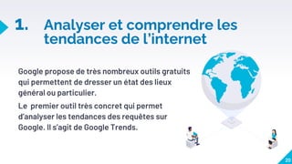 1. Analyser et comprendre les
tendances de l’internet
Google propose de très nombreux outils gratuits
qui permettent de dresser un état des lieux
général ou particulier.
Le premier outil très concret qui permet
d’analyser les tendances des requêtes sur
Google. Il s’agit de Google Trends.
20
 