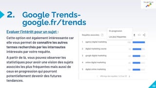 2. Google Trends-
google.fr/trends
22
Evaluer l’intérêt pour un sujet :
Cette option est également intéressante car
elle vous permet de connaître les autres
termes recherchés par les internautes
intéressés par votre requête.
A partir de là, vous pouvez observer les
statistiques pour avoir une vision des sujets
associés les plus fréquentes mais aussi de
ceux en progression qui pourront
potentiellement devenir des futures
tendances.
 
