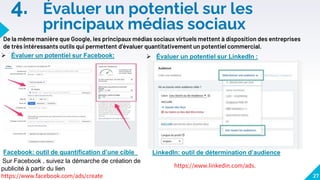 4. Évaluer un potentiel sur les
principaux médias sociaux
27
De la même manière que Google, les principaux médias sociaux virtuels mettent à disposition des entreprises
de très intéressants outils qui permettent d'évaluer quantitativement un potentiel commercial.
 Évaluer un potentiel sur Facebook:  Évaluer un potentiel sur LinkedIn :
https://www.linkedin.com/ads.
Sur Facebook , suivez la démarche de création de
publicité à partir du lien
https://www.facebook.com/ads/create
LinkedIn: outil de détermination d’audience
Facebook: outil de quantification d’une cible
 