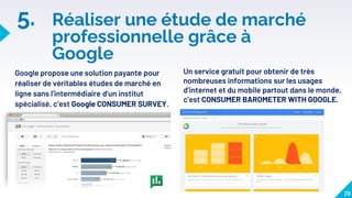 5. Réaliser une étude de marché
professionnelle grâce à
Google
Google propose une solution payante pour
réaliser de véritables études de marché en
ligne sans l’intermédiaire d’un institut
spécialisé, c’est Google CONSUMER SURVEY.
28
Un service gratuit pour obtenir de très
nombreuses informations sur les usages
d’internet et du mobile partout dans le monde,
c’est CONSUMER BAROMETER WITH GOOGLE.
 