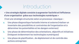 Introduction
« Une stratégie digitale consiste à augmenter l'activité et l’efficience
d’une organisation grâce aux technologies numériques »
C’est une stratégie structurée selon un processus classique :
a. Une phase diagnostique factuelle interne et externe (réaliser un
inventaire des possibilités et contraintes de l’organisation et à
déterminer les potentialités et les dangers externes)
b. Une phase de détermination des orientations, objectifs et initiatives
(Intégrant évidemment les technologies numériques)
c. Une phase de planification , de déploiement et de contrôle des
actions entreprises
 