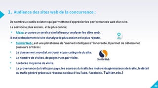 1. Audience des sites web de la concurrence :
De nombreux outils existent qui permettent d’apprécier les performances web d’un site.
Le service le plus ancien , et le plus connu:
▸ Alexa propose un service similaire pour analyser les sites web.
Il est probablement le site d’analyse le plus ancien et le plus réputé.
▸ SimilarWeb : est une plateforme de “market intelligence” innovante, Il permet de déterminer
plusieurs critères :
• Le classement mondial, national et par catégorie du site.
• Le nombre de visites, de pages vues par visite.
• La durée moyenne de visite.
• La provenance du trafic par pays, les sources du trafic les mots-clés générateurs de trafic ,le détail
du trafic généré grâce aux réseaux sociaux (YouTube, Facebook, Twitter,etc.)
30
 