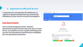 3. Ergonomie et efficacité du site :
33
L’ergonomie d'un site web peut être définie par sa
capacité à répondre efficacement aux attentes des
utilisateurs et à leur fournir un confort de navigation.
Page Speed Insights:
est un outil de Google permettant d’évaluer
gratuitement les performances des sites web au niveau
de leur accessibilité et de leur rapidité d’affichage ainsi
que des recommandations d’améliorations intelligibles
pour les spécialistes du domaine.
 