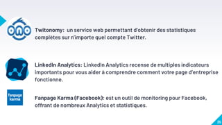 Twitonomy: un service web permettant d’obtenir des statistiques
complètes sur n’importe quel compte Twitter.
LinkedIn Analytics: LinkedIn Analytics recense de multiples indicateurs
importants pour vous aider à comprendre comment votre page d’entreprise
fonctionne.
Fanpage Karma (Facebook): est un outil de monitoring pour Facebook,
offrant de nombreux Analytics et statistiques.
35
 