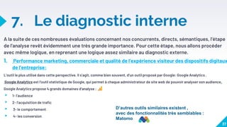 7. Le diagnostic interne
A la suite de ces nombreuses évaluations concernant nos concurrents, directs, sémantiques, l’étape
de l’analyse revêt évidemment une très grande importance. Pour cette étape, nous allons procéder
avec même logique, en reprenant une logique assez similaire au diagnostic externe.
1. Performance marketing, commerciale et qualité de l’expérience visiteur des dispositifs digitaux
de l’entreprise:
L’outil le plus utilisé dans cette perspective. Il s’agit, comme bien souvent, d’un outil proposé par Google: Google Analytics .
Google Analytics est l'outil statistique de Google, qui permet à chaque administrateur de site web de pouvoir analyser son audience.
Google Analytics propose 4 grands domaines d’analyse :
▸ 1- l’audience
▸ 2- l’acquisition de trafic
▸ 3- le comportement
▸ 4- les conversion
37
D’autres outils similaires existent ,
avec des fonctionnalités très semblables :
Matomo
 