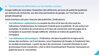 4. Performances éditoriales sur les médias sociaux
Google AdWords centralise l’évaluation des différents services de publicité (publicité
sur moteurs de recherche ,sur des sites partenaires de google, sur YouTube et sur
google shopping).
Cette interface suit pour chacune des publicités, 2indicateurs:
▸ les indicateurs publicitaires Le nombre de clics et le taux de clics sont les
indicateurs fondamentaux ils traduisent l’intérêt pour la publicité. Si une action est
souhaitée, le nombre de conversions et le taux de conversion sont les juges de la
compagne et aussi bien Google AdWords attribue un indice de qualité de la
compagne .
▸ Les indicateurs économiques : l’indicateur clé dans la publicité en ligne est le
niveau des enchères, car il est devenu, sous l’impulsion de Google, le fondement des
on modèle économique. À partir du taux de conversion, il permet d’évaluer le cout
économique d’une conversion, c’est-à-dire l’investissement financier nécessaire en
publicité pour le concrétiser.
43
 
