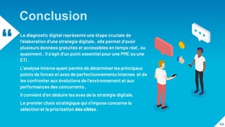 “ Le diagnostic digital représente une étape cruciale de
l’élaboration d’une stratégie digitale , elle permet d’avoir
plusieurs données gratuites et accessibles en temps réel , ou
quasiment . Il s’agit d’un point essentiel pour une PME ou une
ETI .
L’analyse interne ayant permis de déterminer les principaux
points de forces et axes de perfectionnements internes et de
les confronter aux évolutions de l’environnement et aux
performances des concurrents ,
Il convient d’en déduire les axes de la stratégie digitale.
Le premier choix stratégique qui s’impose concerne la
sélection et la priorisation des cibles .
44
Conclusion
 
