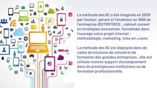 La méthode des 6C a été imaginée en 2000
par l’auteur, gérant et fondateur en 1998 de
l’entreprise DISTRIFORCE , cabinet conseil
en stratégies innovantes, formalisée dans
l’ouvrage votre projet internet :
méthodologie, marketing, mise en œuvre.
La méthode des 6C est déployée dans de
cadre de missions de conseil et de
formation des grandes entreprises , elle est
utilisée comme support d’enseignement
dans de prestigieuses institutions ou de
formation professionnelle.
 